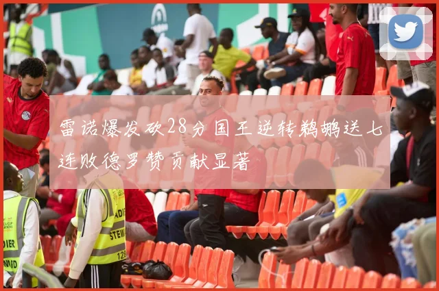 雷诺爆发砍28分国王逆转鹈鹕送七连败德罗赞贡献显著