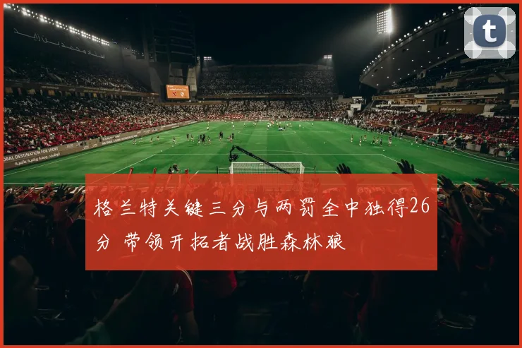 格兰特关键三分与两罚全中独得26分 带领开拓者战胜森林狼