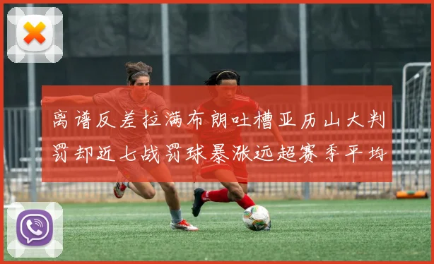 离谱反差拉满布朗吐槽亚历山大判罚却近七战罚球暴涨远超赛季平均引热议