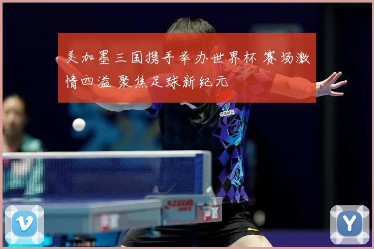 美加墨三国携手举办世界杯 赛场激情四溢 聚焦足球新纪元