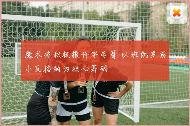魔术将积极报价字母哥 以班凯罗或小瓦格纳为核心筹码