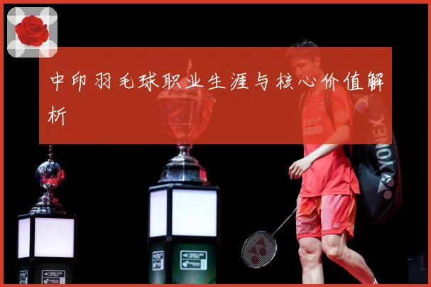 中印羽毛球职业生涯与核心价值解析