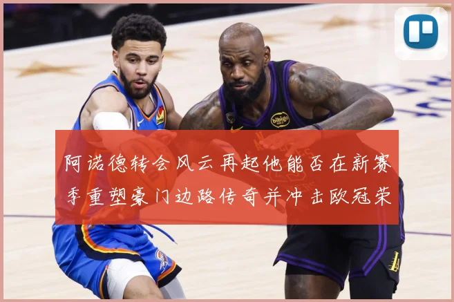 阿诺德转会风云再起他能否在新赛季重塑豪门边路传奇并冲击欧冠荣耀解析