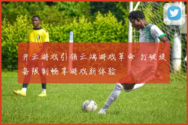 开云游戏引领云端游戏革命 打破设备限制畅享游戏新体验