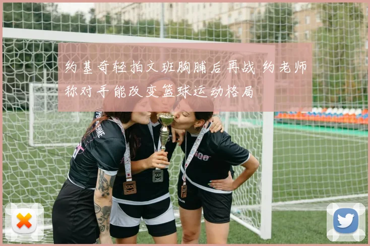 约基奇轻拍文班胸脯后再战 约老师称对手能改变篮球运动格局