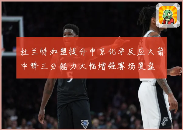 杜兰特加盟提升申京化学反应火箭中锋三分能力大幅增强赛场复盘