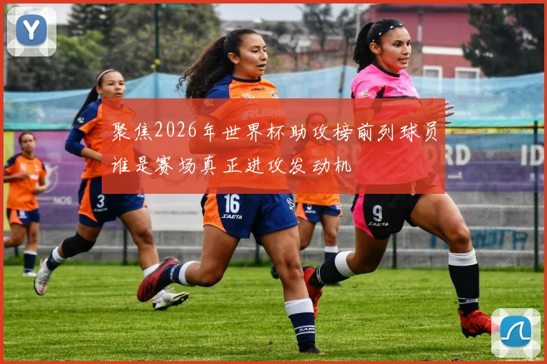 聚焦2026年世界杯助攻榜前列球员谁是赛场真正进攻发动机