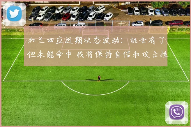 加兰回应近期状态波动：机会有了但未能命中 我将保持自信和攻击性