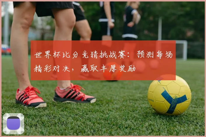 世界杯比分竞猜挑战赛：预测每场精彩对决，赢取丰厚奖励