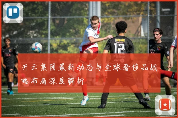 开云集团最新动态与全球奢侈品战略布局深度解析