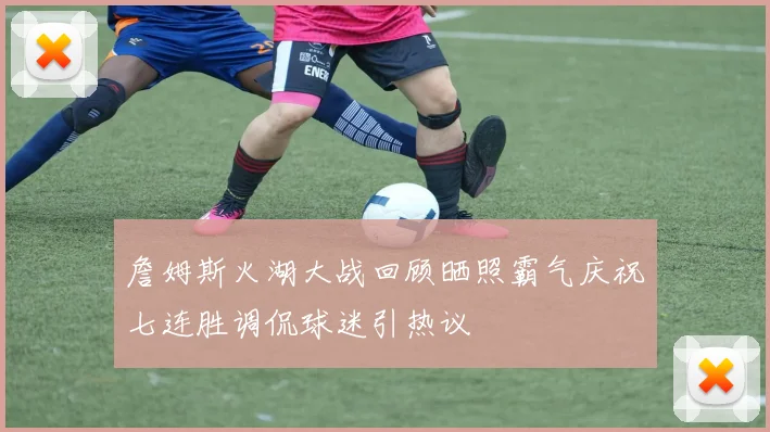 詹姆斯火湖大战回顾晒照霸气庆祝七连胜调侃球迷引热议